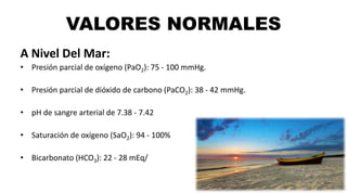 VALORES NORMALES
A Nivel Del Mar:
• Presión parcial de oxígeno (PaO2): 75 - 100 mmHg.
• Presión parcial de dióxido de carb...