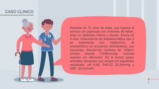 Paciente de 72 años de edad, que ingresa al
servicio de urgencias con síntomas de fiebre,
dolor en abdomen inferior y disnea. Anuria de
2 días. Antecedente de diabetesmellitus tipo 2
en tratamiento con metformina. Al
examenfísico se encuentra deshidratada, con
taquipnea, frecuen-cia cardiaca de 120lpm;
presión arterial 110/80mmHg, restodel
examen sin alteración. Se le toman gases
arteriales deingreso que arrojan los siguientes
resultados: pH 6,82; PaCO2 20,2mmHg y
SBE−30,2mmol/L.
2
1
CASO CLINICO
 