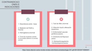 2. Infección local o alteración
anatómica
3. Enfermedad vascular
periférica severa
1. Test de Allen anormal
4. Síndrome de Raynaud
activo
2. Medición de PaO2 y
PaCO2
3. Hemoglobina anormal
1. Desordenes acido - base
4
4. Toma de muestras cuando
no se puede obtener un acceso
venoso
CONTRAINDICACI
ONES E
INDICACIONES
5. Sobreanticoagulación,
trombocitopenia severa
https://www.elsevier.es/es-revista-revista-colombiana-anestesiologia-341-pdf-S0120334715000441
 