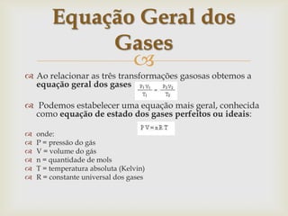 Ao relacionar as três transformações gasosas obtemos a equação geral dos gases Podemos estabelecer uma equação mais geral, conhecida como equação de estado dos gases perfeitos ou ideais:onde:P = pressão do gásV = volume do gásn = quantidade de molsT = temperatura absoluta (Kelvin)R = constante universal dos gasesEquação Geral dos Gases