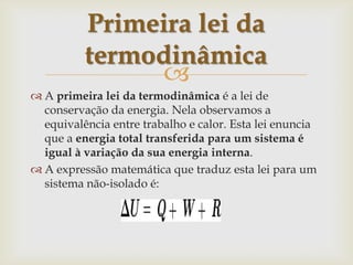 A primeira lei da termodinâmica é a lei de conservação da energia. Nela observamos a equivalência entre trabalho e calor. Esta lei enuncia que a energia total transferida para um sistema é igual à variação da sua energia interna.A expressão matemática que traduz esta lei para um sistema não-isolado é:Primeira lei da termodinâmica