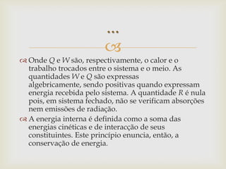 Onde Q e W são, respectivamente, o calor e o trabalho trocados entre o sistema e o meio. As quantidades W e Q são expressas algebricamente, sendo positivas quando expressam energia recebida pelo sistema. A quantidade R é nula pois, em sistema fechado, não se verificam absorções nem emissões de radiação.A energia interna é definida como a soma das energias cinéticas e de interacção de seus constituintes. Este princípio enuncia, então, a conservação de energia....