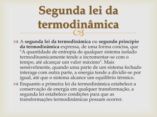 A segunda lei da termodinâmica ou segundo princípio da termodinâmica expressa, de uma forma concisa, que "A quantidade de entropia de qualquer sistema isolado termodinamicamente tende a incrementar-se com o tempo, até alcançar um valor máximo". Mais sensivelmente, quando uma parte de um sistema fechado interage com outra parte, a energia tende a dividir-se por igual, até que o sistema alcance um equilíbrio térmico.Enquanto a primeira lei da termodinâmica estabelece a conservação de energia em qualquer transformação, a segunda lei estabelece condições para que as transformações termodinâmicas possam ocorrer.Segunda lei da termodinâmica