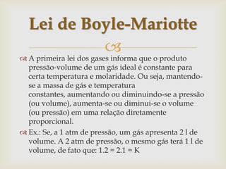 Lei de Boyle-MariotteA primeira lei dos gases informa que o produto pressão-volume de um gás ideal é constante para certa temperatura e molaridade. Ou seja, mantendo-se a massa de gás e temperatura constantes, aumentando ou diminuindo-se a pressão (ou volume), aumenta-se ou diminui-se o volume (ou pressão) em uma relação diretamente proporcional.Ex.: Se, a 1 atm de pressão, um gás apresenta 2 l de volume. A 2 atm de pressão, o mesmo gás terá 1 l de volume, de fato que: 1.2 = 2.1 = K