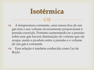     À temperatura constante, uma massa fixa de um gás tem o seu volume inversamente proporcional à pressão exercida. Portanto aumentando-se a pressão sobre esse gás haverá diminuição do volume que ele ocupa, assim o produto entre a pressão e o volume de um gás é constante    Essa relação é também conhecida como Lei de Boyle.Isotérmica