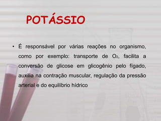 • É responsável por várias reações no organismo,
como por exemplo: transporte de O2, facilita a
conversão de glicose em glicogênio pelo fígado,
auxilia na contração muscular, regulação da pressão
arterial e do equilíbrio hídrico
POTÁSSIO
 