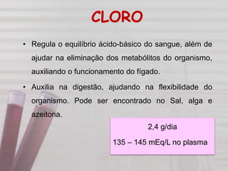 CLORO
• Regula o equilíbrio ácido-básico do sangue, além de
ajudar na eliminação dos metabólitos do organismo,
auxiliando o funcionamento do fígado.
• Auxilia na digestão, ajudando na flexibilidade do
organismo. Pode ser encontrado no Sal, alga e
azeitona.
2,4 g/dia
135 – 145 mEq/L no plasma
 