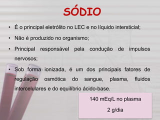 SÓDIO
• É o principal eletrólito no LEC e no líquido intersticial;
• Não é produzido no organismo;
• Principal responsável pela condução de impulsos
nervosos;
• Sob forma ionizada, é um dos principais fatores de
regulação osmótica do sangue, plasma, fluidos
intercelulares e do equilíbrio ácido-base.
140 mEq/L no plasma
2 g/dia
 