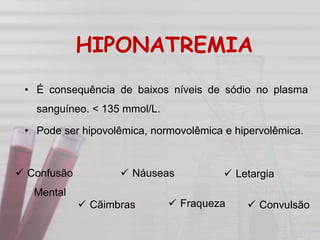 HIPONATREMIA
• É consequência de baixos níveis de sódio no plasma
sanguíneo. < 135 mmol/L.
• Pode ser hipovolêmica, normovolêmica e hipervolêmica.
 Letargia
 Fraqueza
 Náuseas
 Cãimbras
 Confusão
Mental
 Convulsão
 