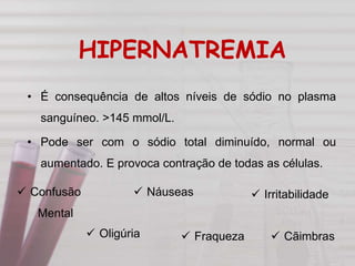 HIPERNATREMIA
• É consequência de altos níveis de sódio no plasma
sanguíneo. >145 mmol/L.
• Pode ser com o sódio total diminuído, normal ou
aumentado. E provoca contração de todas as células.
 Fraqueza
 Confusão
Mental
 Náuseas
 Oligúria
 Irritabilidade
 Cãimbras
 
