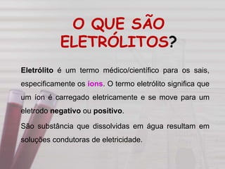 O QUE SÃO
ELETRÓLITOS?
Eletrólito é um termo médico/científico para os sais,
especificamente os íons. O termo eletrólito significa que
um íon é carregado eletricamente e se move para um
eletrodo negativo ou positivo.
São substância que dissolvidas em água resultam em
soluções condutoras de eletricidade.
 