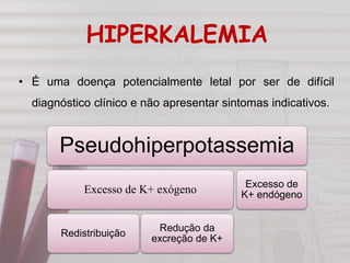 HIPERKALEMIA
• É uma doença potencialmente letal por ser de difícil
diagnóstico clínico e não apresentar sintomas indicativos.
Pseudohiperpotassemia
Excesso de K+ exógeno
Redistribuição
Redução da
excreção de K+
Excesso de
K+ endógeno
 