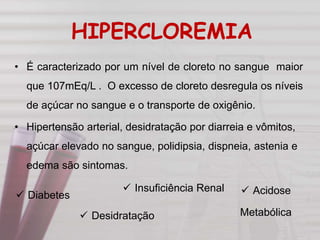 HIPERCLOREMIA
• É caracterizado por um nível de cloreto no sangue maior
que 107mEq/L . O excesso de cloreto desregula os níveis
de açúcar no sangue e o transporte de oxigênio.
• Hipertensão arterial, desidratação por diarreia e vômitos,
açúcar elevado no sangue, polidipsia, dispneia, astenia e
edema são sintomas.
 Acidose
Metabólica Desidratação
 Diabetes
 Insuficiência Renal
 