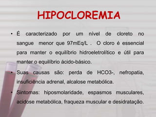 HIPOCLOREMIA
• É caracterizado por um nível de cloreto no
sangue menor que 97mEq/L . O cloro é essencial
para manter o equilíbrio hidroeletrolítico e útil para
manter o equilíbrio ácido-básico.
• Suas causas são: perda de HCO3-, nefropatia,
insuficiência adrenal, alcalose metabólica.
• Sintomas: hiposmolaridade, espasmos musculares,
acidose metabólica, fraqueza muscular e desidratação.
 