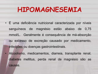 HIPOMAGNESEMIA
• É uma deficiência nutricional caracterizada por níveis
sanguíneos de magnésio estão abaixo de 0,75
mmol/L. Geralmente é consequência de má-absorção
ou excesso de excreção causado por medicamento,
infecções ou doenças gastrointestinais.
• Alcoolismo, medicamentos, diarreia, transplante renal,
diabetes mellitus, perda renal de magnésio são as
causas.
 