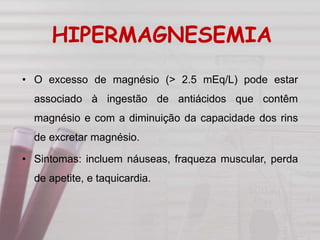 HIPERMAGNESEMIA
• O excesso de magnésio (> 2.5 mEq/L) pode estar
associado à ingestão de antiácidos que contêm
magnésio e com a diminuição da capacidade dos rins
de excretar magnésio.
• Sintomas: incluem náuseas, fraqueza muscular, perda
de apetite, e taquicardia.
 