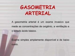 A gasometria arterial é um exame invasivo que
mede as concentrações de oxigênio, a ventilação e
o estado ácido básico.
Exame simples amplamente disponível e de baixo
custo.
GASOMETRIA
ARTERIAL
 