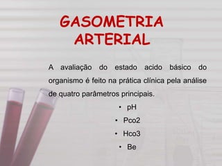 A avaliação do estado acido básico do
organismo é feito na prática clínica pela análise
de quatro parâmetros principais.
• pH
• Pco2
• Hco3
• Be
GASOMETRIA
ARTERIAL
 