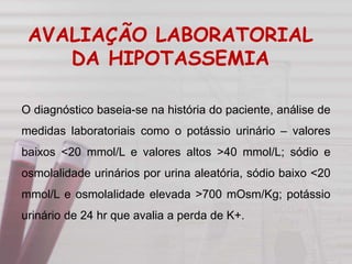 O diagnóstico baseia-se na história do paciente, análise de
medidas laboratoriais como o potássio urinário – valores
baixos <20 mmol/L e valores altos >40 mmol/L; sódio e
osmolalidade urinários por urina aleatória, sódio baixo <20
mmol/L e osmolalidade elevada >700 mOsm/Kg; potássio
urinário de 24 hr que avalia a perda de K+.
AVALIAÇÃO LABORATORIAL
DA HIPOTASSEMIA
 