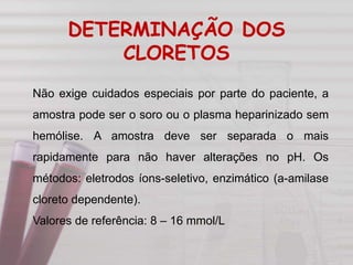 Não exige cuidados especiais por parte do paciente, a
amostra pode ser o soro ou o plasma heparinizado sem
hemólise. A amostra deve ser separada o mais
rapidamente para não haver alterações no pH. Os
métodos: eletrodos íons-seletivo, enzimático (a-amilase
cloreto dependente).
Valores de referência: 8 – 16 mmol/L
DETERMINAÇÃO DOS
CLORETOS
 