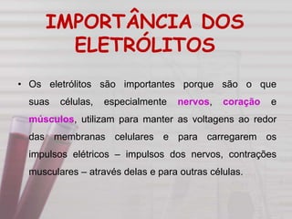 IMPORTÂNCIA DOS
ELETRÓLITOS
• Os eletrólitos são importantes porque são o que
suas células, especialmente nervos, coração e
músculos, utilizam para manter as voltagens ao redor
das membranas celulares e para carregarem os
impulsos elétricos – impulsos dos nervos, contrações
musculares – através delas e para outras células.
 