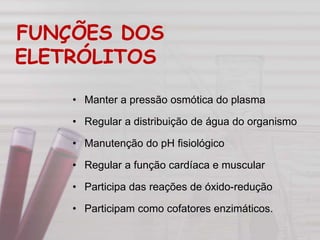 FUNÇÕES DOS
ELETRÓLITOS
• Manter a pressão osmótica do plasma
• Regular a distribuição de água do organismo
• Manutenção do pH fisiológico
• Regular a função cardíaca e muscular
• Participa das reações de óxido-redução
• Participam como cofatores enzimáticos.
 