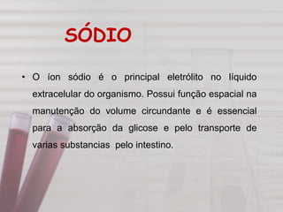 • O íon sódio é o principal eletrólito no líquido
extracelular do organismo. Possui função espacial na
manutenção do volume circundante e é essencial
para a absorção da glicose e pelo transporte de
varias substancias pelo intestino.
SÓDIO
 