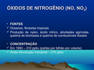 ÓXIDOS DE NITROGÊNIO (NO, NO2)
• FONTES
 Oceanos, florestas tropicais
 Produção de nylon, ácido nítrico, atividades agrícolas,
queima de biomassa e queima de combustíveis fósseis
• CONCENTRAÇÃO
 Em 1993 – 310 ppbv (partes por bilhão por volume)
 Antes Revolução Industrial – 275 ppbv

 