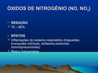 ÓXIDOS DE NITROGÊNIO (NO, NO2)
• REDUÇÃO
 70 – 80%
• EFEITOS
 Inflamações do sistema respiratório (traqueítes,
bronquites crônicas, enfisema pulmonar,
broncopneumonias)
 Reduz fotossíntese

 