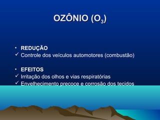OZÔNIO (O3)
• REDUÇÃO
 Controle dos veículos automotores (combustão)
• EFEITOS
 Irritação dos olhos e vias respiratórias
 Envelhecimento precoce e corrosão dos tecidos

 