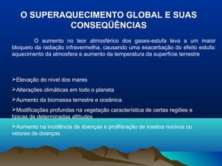 O SUPERAQUECIMENTO GLOBAL E SUAS
CONSEQÜÊNCIAS
O aumento no teor atmosférico dos gases-estufa leva a um maior
bloqueio da radiação infravermelha, causando uma exacerbação do efeito estufa:
aquecimento da atmosfera e aumento da temperatura da superfície terrestre

Elevação do nível dos mares
Alterações climáticas em todo o planeta
Aumento da biomassa terrestre e oceânica
Modificações profundas na vegetação característica de certas regiões e
típicas de determinadas altitudes
Aumento na incidência de doenças e proliferação de insetos nocivos ou
vetores de doenças

 