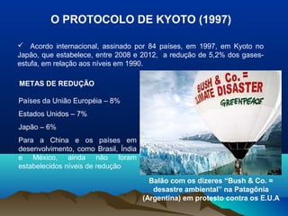 O PROTOCOLO DE KYOTO (1997)
 Acordo internacional, assinado por 84 países, em 1997, em Kyoto no
Japão, que estabelece, entre 2008 e 2012, a redução de 5,2% dos gasesestufa, em relação aos níveis em 1990.
METAS DE REDUÇÃO
Países da União Européia – 8%
Estados Unidos – 7%
Japão – 6%
Para a China e os países em
desenvolvimento, como Brasil, Índia
e México, ainda não foram
estabelecidos níveis de redução
Balão com os dizeres “Bush & Co. =
desastre ambiental” na Patagônia
(Argentina) em protesto contra os E.U.A

 