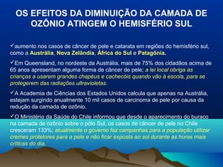 OS EFEITOS DA DIMINUIÇÃO DA CAMADA DE
OZÔNIO ATINGEM O HEMISFÉRIO SUL
aumento nos casos de câncer de pele e catarata em regiões do hemisfério sul,
como a Austrália, Nova Zelândia, África do Sul e Patagônia.
Em Queensland, no nordeste da Austrália, mais de 75% dos cidadãos acima de
65 anos apresentam alguma forma de câncer de pele; a lei local obriga as
crianças a usarem grandes chapéus e cachecóis quando vão à escola, para se
protegerem das radiações ultravioletas.
A Academia de Ciências dos Estados Unidos calcula que apenas na Austrália,
estejam surgindo anualmente 10 mil casos de carcinoma de pele por causa da
redução da camada de ozônio.
O Ministério da Saúde do Chile informou que desde o aparecimento do buraco
na camada de ozônio sobre o pólo Sul, os casos de câncer de pele no Chile
cresceram 133%; atualmente o governo faz campanhas para a população utilizar
cremes protetores para a pele e não ficar exposta ao sol durante as horas mais
críticas do dia.

 