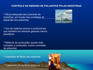 CONTROLE DE EMISSÃO DE POLUENTES PELAS INDÚSTRIAS

Altura adequada das chaminés de
indústrias, em função das condições de
dispersão dos poluentes

Uso de matérias primas e combustíveis
que resultem em resíduos gasosos menos
poluidores

Melhoria da combustão: quanto mais
completa a combustão, menor a emissão
de poluentes

Instalação de filtros nas chaminés

Tratamento de resíduos químicos

 