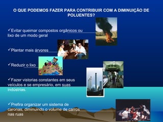 O QUE PODEMOS FAZER PARA CONTRIBUIR COM A DIMINUIÇÃO DE
POLUENTES?

Evitar queimar compostos orgânicos ou
lixo de um modo geral

Plantar mais árvores

Reduzir o lixo

Fazer vistorias constantes em seus
veículos e se empresário, em suas
indústrias.

Prefira organizar um sistema de
caronas, diminuindo o volume de carros
nas ruas

 
