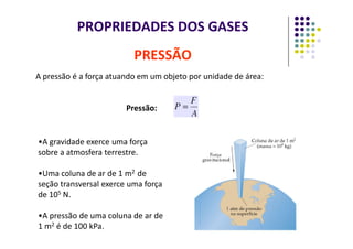 PROPRIEDADES DOS GASES
A pressão é a força atuando em um objeto por unidade de área:
Pressão:
PRESSÃO
•A gravidade exerce uma força
sobre a atmosfera terrestre.
•Uma coluna de ar de 1 m2 de
seção transversal exerce uma força
de 105 N.
•A pressão de uma coluna de ar de
1 m2 é de 100 kPa.
 