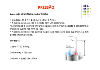 A pressão atmosférica e o barômetro
• Unidades SI: 1 N = 1 kg m/s2; 1 Pa = 1 N/m2.
• A pressão atmosférica é medida com um barômetro.
•Se um tubo é inserido em um recipiente de mercúrio aberto à atmosfera, o
mercúrio subirá 760 mm no tubo.
• A pressão atmosférica padrão é a pressão necessária para suportar 760 mm
de Hg em uma coluna.
PRESSÃO
de Hg em uma coluna.
Unidades:
1 atm = 760 mmHg
760 mmHg = 760 torr
760 torr = 1,01325×105 Pa
 