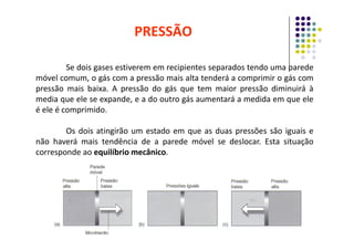 Se dois gases estiverem em recipientes separados tendo uma parede
móvel comum, o gás com a pressão mais alta tenderá a comprimir o gás com
pressão mais baixa. A pressão do gás que tem maior pressão diminuirá à
media que ele se expande, e a do outro gás aumentará a medida em que ele
é ele é comprimido.
PRESSÃO
Os dois atingirão um estado em que as duas pressões são iguais e
não haverá mais tendência de a parede móvel se deslocar. Esta situação
corresponde ao equilíbrio mecânico.
 
