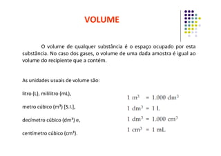 VOLUME
O volume de qualquer substância é o espaço ocupado por esta
substância. No caso dos gases, o volume de uma dada amostra é igual ao
volume do recipiente que a contém.
As unidades usuais de volume são:
As unidades usuais de volume são:
litro (L), mililitro (mL),
metro cúbico (m³) [S.I.],
decímetro cúbico (dm³) e,
centímetro cúbico (cm³).
 