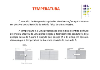 TEMPERATURA
O conceito de temperatura provém de observações que mostram
ser possível uma alteração do estado físico de uma amostra.
A temperatura T, é uma propriedade que indica o sentido do fluxo
de energia através de uma parede rígida e termicamente condutora. Se a
de energia através de uma parede rígida e termicamente condutora. Se a
energia passa de A para B quando dois corpos (A e B) estão em contato,
dizemos que a temperatura de A é mais elevado do que a de B.
 