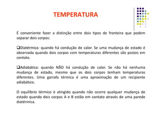 É conveniente fazer a distinção entre dois tipos de fronteira que podem
separar dois corpos:

Diatérmica
Diatérmica:
: quando há condução de calor. Se uma mudança de estado é
observada quando dois corpos com temperaturas diferentes são postos em
contato.
TEMPERATURA
contato.

Adiabática
Adiabática:
: quando NÃO há condução de calor. Se não há nenhuma
mudança de estado, mesmo que os dois corpos tenham temperaturas
diferentes. Uma garrafa térmica é uma aproximação de um recipiente
adiabático.
O equilíbrio térmico é atingido quando não ocorre qualquer mudança de
estado quando dois corpos A e B estão em contato através de uma parede
diatérmica.
 