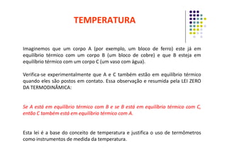 Imaginemos que um corpo A (por exemplo, um bloco de ferro) este já em
equilíbrio térmico com um corpo B (um bloco de cobre) e que B esteja em
equilíbrio térmico com um corpo C (um vaso com água).
Verifica-se experimentalmente que A e C também estão em equilíbrio térmico
quando eles são postos em contato. Essa observação e resumida pela LEI ZERO
TEMPERATURA
quando eles são postos em contato. Essa observação e resumida pela LEI ZERO
DA TERMODINÂMICA:
Se
Se A
A está
está em
em equilíbrio
equilíbrio térmico
térmico com
com B
B e
e se
se B
B está
está em
em equilíbrio
equilíbrio térmico
térmico com
com C,
C,
então
então C
C também
também está
está em
em equilíbrio
equilíbrio térmico
térmico com
com A
A.
.
Esta lei é a base do conceito de temperatura e justifica o uso de termômetros
como instrumentos de medida da temperatura.
 