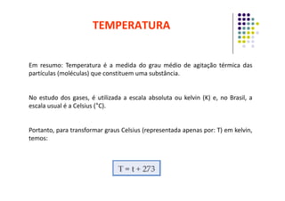 Em resumo: Temperatura é a medida do grau médio de agitação térmica das
partículas (moléculas) que constituem uma substância.
No estudo dos gases, é utilizada a escala absoluta ou kelvin (K) e, no Brasil, a
TEMPERATURA
No estudo dos gases, é utilizada a escala absoluta ou kelvin (K) e, no Brasil, a
escala usual é a Celsius (°C).
Portanto, para transformar graus Celsius (representada apenas por: T) em kelvin,
temos:
 