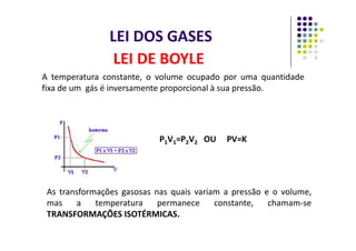 LEI DOS GASES
A temperatura constante, o volume ocupado por uma quantidade
fixa de um gás é inversamente proporcional à sua pressão.
LEI DE BOYLE
As transformações gasosas nas quais variam a pressão e o volume,
mas a temperatura permanece constante, chamam-se
TRANSFORMAÇÕES ISOTÉRMICAS.
P1V1=P2V2 OU PV=K
 