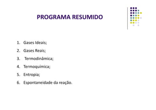 PROGRAMA RESUMIDO
1. Gases Ideais;
2. Gases Reais;
3. Termodinâmica;
4. Termoquímica;
5. Entropia;
6. Espontaneidade da reação.
 