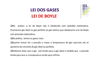 LEI DOS GASES
LEI DE BOYLE
Na prática ,a lei de Boyle não é obedecida com exatidão matemática.
Chamamos gás ideal ou gás perfeito ao gás teórico que obedeceria à lei de Boyle
com precisão matemática.
com precisão matemática.
Na prática , temos os gases reais .
Quanto menor for a pressão e maior a temperatura do gás real,mais ele se
aproxima do conceito de gás ideal ou perfeito.
Podemos dizer que o gás real tende para o gás ideal à medida que a pressão
tende para zero e a temperatura tende para infinito.
 