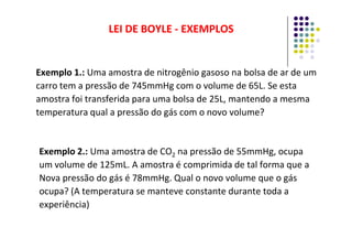 Exemplo 1.: Uma amostra de nitrogênio gasoso na bolsa de ar de um
carro tem a pressão de 745mmHg com o volume de 65L. Se esta
amostra foi transferida para uma bolsa de 25L, mantendo a mesma
temperatura qual a pressão do gás com o novo volume?
LEI DE BOYLE
LEI DE BOYLE -
- EXEMPLOS
EXEMPLOS
Exemplo 2.: Uma amostra de CO2 na pressão de 55mmHg, ocupa
um volume de 125mL. A amostra é comprimida de tal forma que a
Nova pressão do gás é 78mmHg. Qual o novo volume que o gás
ocupa? (A temperatura se manteve constante durante toda a
experiência)
 