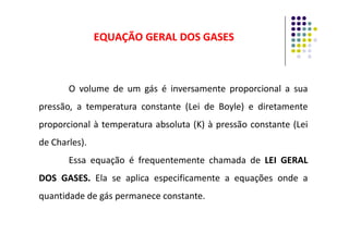 EQUAÇÃO GERAL DOS GASES
EQUAÇÃO GERAL DOS GASES
O volume de um gás é inversamente proporcional a sua
pressão, a temperatura constante (Lei de Boyle) e diretamente
proporcional à temperatura absoluta (K) à pressão constante (Lei
proporcional à temperatura absoluta (K) à pressão constante (Lei
de Charles).
Essa equação é frequentemente chamada de LEI
LEI GERAL
GERAL
DOS
DOS GASES
GASES.
. Ela se aplica especificamente a equações onde a
quantidade de gás permanece constante.
 