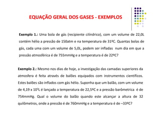 EQUAÇÃO GERAL DOS GASES
EQUAÇÃO GERAL DOS GASES -
- EXEMPLOS
EXEMPLOS
Exemplo 1.: Uma bola de gás (recipiente cilíndrico), com um volume de 22,0L
contém hélio a pressão de 150atm e na temperatura de 31ºC. Quantas bolas de
gás, cada uma com um volume de 5,0L, podem ser infladas num dia em que a
pressão atmosférica é de 755mmHg e a temperatura é de 22ºC?
pressão atmosférica é de 755mmHg e a temperatura é de 22ºC?
Exemplo 2.: Mesmo nos dias de hoje, a investigação das camadas superiores da
atmosfera é feita através de balões equipados com instrumentos científicos.
Estes balões são inflados com gás hélio. Suponha que um balão, com um volume
de 4,19 x 103L é lançado a temperatura de 22,5ºC e a pressão barômetrica é de
754mmHg. Qual o volume do balão quando este alcançar a altura de 32
quilômetros, onde a pressão é de 760mmHg e a temperatura é de –33ºC?
 