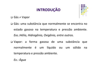 INTRODUÇÃO
 Gás ≠ Vapor

 Gás
Gás:
: uma substância que normalmente se encontra no
estado gasoso na temperatura e pressão ambiente.
Exs.:Hélio, Hidrogênio, Oxigênio, entre outros.
Exs.:Hélio, Hidrogênio, Oxigênio, entre outros.

 Vapor
Vapor:
: a forma gasosa de uma substância que
normalmente é um líquido ou um sólido na
temperatura e pressão ambiente.
Ex.: Água
 